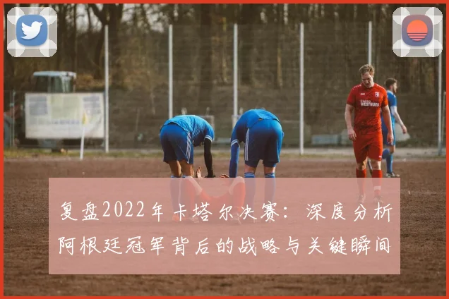 复盘2022年卡塔尔决赛：深度分析阿根廷冠军背后的战略与关键瞬间