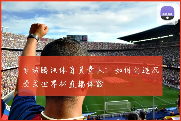 专访腾讯体育负责人：如何打造沉浸式世界杯直播体验