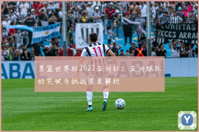 男篮世界杯2022亚洲杯：亚洲球队的突破与挑战深度解析