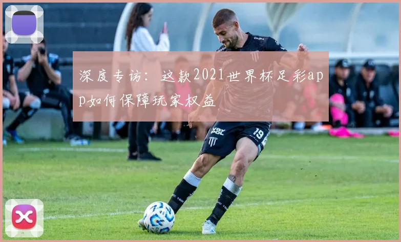 深度专访：这款2021世界杯足彩app如何保障玩家权益