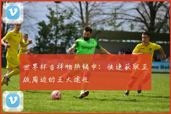 世界杯吉祥物热销中：快速获取正版周边的五大途径