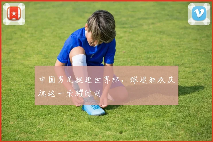 中国男足挺进世界杯，球迷狂欢庆祝这一荣耀时刻