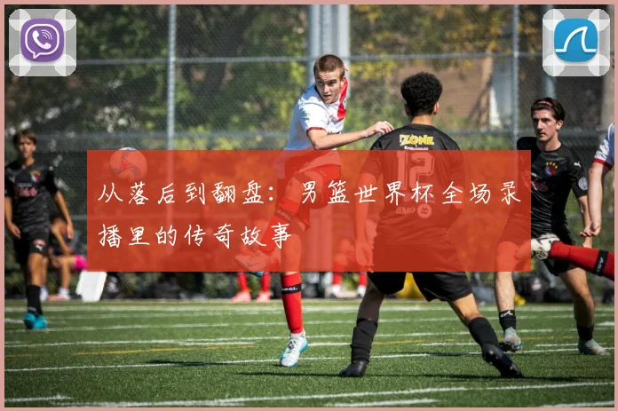 从落后到翻盘:男篮世界杯全场录播里的传奇故事