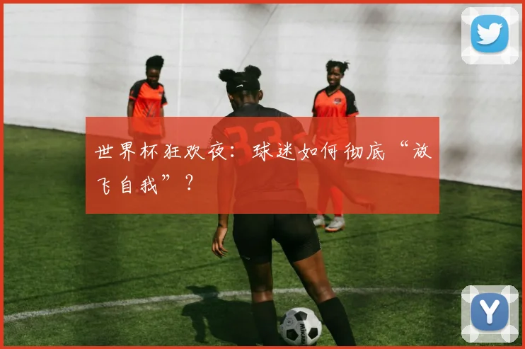 世界杯狂欢夜:球迷如何彻底“放飞自我”?