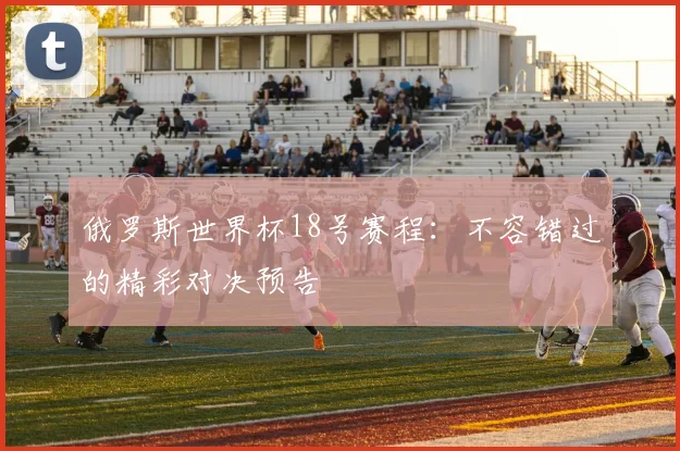 俄罗斯世界杯18号赛程:不容错过的精彩对决预告