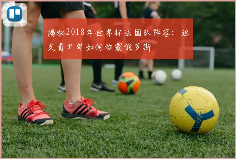 揭秘2018年世界杯法国队阵容:这支青年军如何称霸俄罗斯