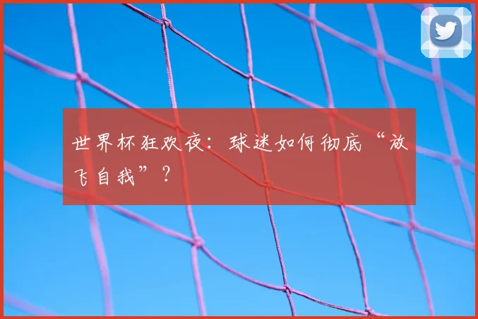 世界杯狂欢夜:球迷如何彻底“放飞自我”?