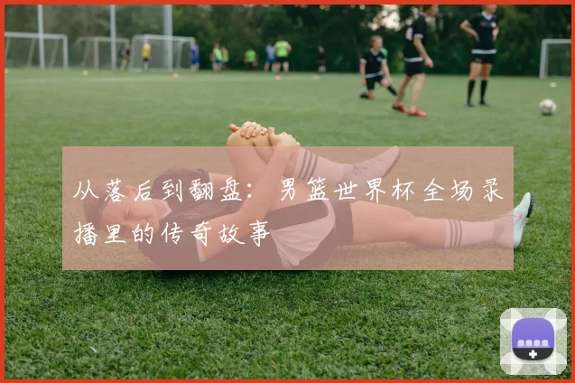 从落后到翻盘:男篮世界杯全场录播里的传奇故事