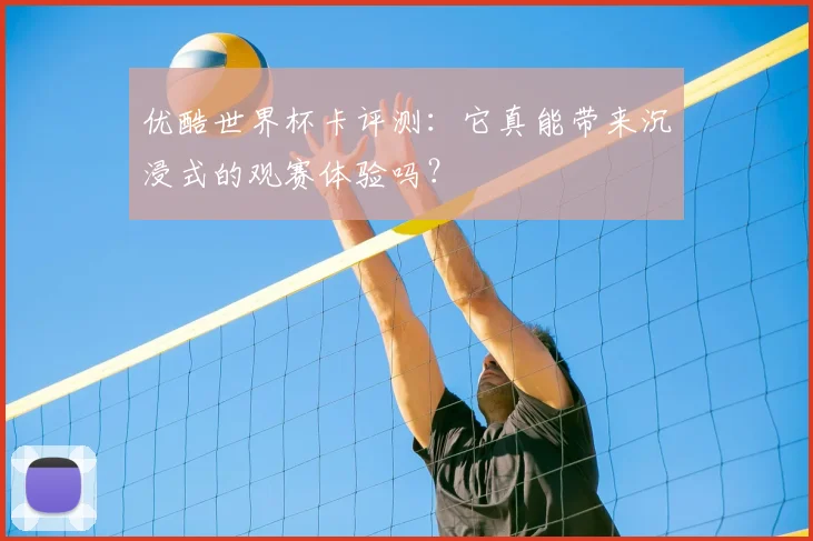 优酷世界杯卡评测:它真能带来沉浸式的观赛体验吗?